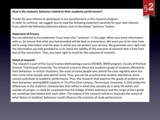 How is the students' behavior related to their academic performance?

Thanks for your interest to participant in our questionnaire in this research program.
In order to continue, we suggest you to read the following statement carefully for your own interest.
If you admit the following statement please click on the below "continue" button.

Statement of Privacy
You are adhered to this statement if you have click "continue" in this page. When you share information
with us, be ensure that what you had provided will be kept as anonymous. We want you to be clear how
we’re using information and the ways in which you can protect your privacy. We guarantee your right over
the information you had provided to us to check the validity of the outcome of research that is free from
bias of the researchers. Thus, you have right to recall for the outcome of research.

Detail of research
This research is part of the Social Science Methodology course (PO300), BMIR program, Faculty of Political
Science, Thammasat University. The research concerns about the academic grade of students affected by
their behaviour. In certain situations, the score of some people who attend the class regularly were less
than some other people who attend rarely. Thus, you can be assumed that student attendance alone
cannot contribute to academic performance. Thus, the research shall examine the grade of students and
their behaviour among BMIR students in Tha Phra Chan campus, Thammasat University. It shall probe the
differences in the students’ characteristic that reflect in what they actually do in daily life within and
outside of campus. It could be suspected that the linkage of their behaviour and the range of their grade
are somehow interrelated with each other. The output of the research will be to illustrate the notion of
what factors in students' behaviour could influence the outcome of study performance.
 