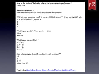 How is the students' behavior related to their academic performance?
* Required

Questionnaire Page 1
Please read the question clearly and answer the question

Which is your academic year? *If you are BMIR#1, select '1'. If you are BMIR#2, select
'2'. If you are BMIR#3, select '3'.
 1
 2
 3

What is your gender? *Your gender by birth
Male
Female

What is your current GPA? *
4.0 - 3.5
3.49 - 3.0
2.99 - 1.5
1.49 - 0

How often are you absent from class in each semester? *
 0
1-5
6-10
More than 10


Powered by Google DocsReport Abuse - Terms of Service - Additional Terms
 