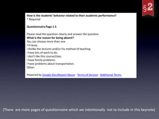 How is the students' behavior related to their academic performance?
              * Required

              Questionnaire Page 1.5

              Please read the question clearly and answer the question
              What is the reason for being absent?
              You can choose more than one
              I'm busy.
              I dislike the lecturer and/or his method of teaching
              I have lots of work to do.
              I don't like this course/class.
              I have family problems.
              I have problems about transportation.
              Other:

              Powered by Google DocsReport Abuse - Terms of Service - Additional Terms




(There are more pages of questionnaire which we intentionally not to include in this keynote)
 
