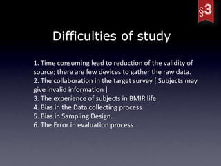Difficulties of study

1. Time consuming lead to reduction of the validity of
source; there are few devices to gather the raw data.
2. The collaboration in the target survey [ Subjects may
give invalid information ]
3. The experience of subjects in BMIR life
4. Bias in the Data collecting process
5. Bias in Sampling Design.
6. The Error in evaluation process
 