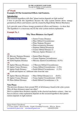 IN THE ALMIGHTY GOD NAME
Through the Mother of God mediation
I do this research
Gerges Francis Tawadrous/
2nd
Course student – physics Faculty – People's Friendship University – Moscow –Russia..
mrwaheid1@yahoo.com mrwaheid@gmail.com +201022532292
10
(5th
Proof)
Examples Of The Geometrical Effects And Features.
Introduction
This research hypothesis tells that "planet motion depends on light motion"
I have to provide this hypothesis because the solar system motion shows strange
geometrical effects and features can't be created by Rigid Body Motion Mechanics
Let's provide some of these strange geometrical effects and features – to show that
The hypothesis is a necessary one for the solar system motion explanation.
Example No. 1
Why These Distances Are Equal?
(1)
Saturn Orbital Distance = Saturn Uranus Distance
= Mars Orbital Circumference
= Pluto Neptune Distance
= Pluto eccentricity Distance
= Neptune Orbital Distance/π
= Uranus Orbital Distance /2
= Mercury Jupiter Distance x 2
(2)
Mercury Neptune Distance = Saturn Pluto Distance
Jupiter Pluto Distance = Uranus Neptune Circumference
Earth Neptune Distance = Mercury Saturn Circumference (0.5%)
(3)
Jupiter Mercury Distance = 2 Mercury Orbital Circumference
Jupiter Venus Distance = Venus Orbital Circumference (1.5%)
Jupiter Earth Distance = Earth Orbital Circumference (1.2%)
(Earth and Jupiter at 2 different sides from the sun)
(4)
Jupiter Mercury Distance = Mars Orbital Distance x π (0.6%)
Jupiter Uranus Distance = Venus Jupiter Circumference (0.8%)
Pluto Orbital Distance = Earth Orbital Circumference x 2π
Note Please
The previous distances form around 50% of all distances found in the solar system
Why all these distances equal one other?
How to explain these distances equality in the classical mechanics science – later we
have to discuss some explanation depends on the research hypothesis that (planet
motion depends on light motion)
 