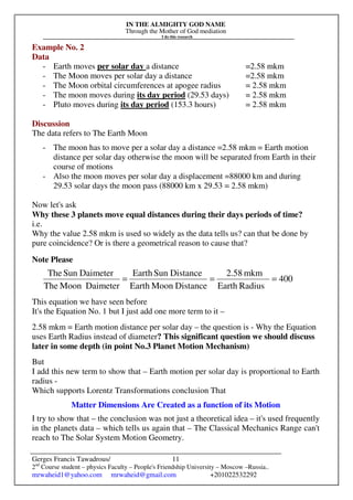 IN THE ALMIGHTY GOD NAME
Through the Mother of God mediation
I do this research
Gerges Francis Tawadrous/
2nd
Course student – physics Faculty – People's Friendship University – Moscow –Russia..
mrwaheid1@yahoo.com mrwaheid@gmail.com +201022532292
11
Example No. 2
Data
- Earth moves per solar day a distance =2.58 mkm
- The Moon moves per solar day a distance =2.58 mkm
- The Moon orbital circumferences at apogee radius = 2.58 mkm
- The moon moves during its day period (29.53 days) = 2.58 mkm
- Pluto moves during its day period (153.3 hours) = 2.58 mkm
Discussion
The data refers to The Earth Moon
- The moon has to move per a solar day a distance =2.58 mkm = Earth motion
distance per solar day otherwise the moon will be separated from Earth in their
course of motions
- Also the moon moves per solar day a displacement =88000 km and during
29.53 solar days the moon pass (88000 km x 29.53 = 2.58 mkm)
Now let's ask
Why these 3 planets move equal distances during their days periods of time?
i.e.
Why the value 2.58 mkm is used so widely as the data tells us? can that be done by
pure coincidence? Or is there a geometrical reason to cause that?
Note Please
This equation we have seen before
It's the Equation No. 1 but I just add one more term to it –
2.58 mkm = Earth motion distance per solar day – the question is - Why the Equation
uses Earth Radius instead of diameter? This significant question we should discuss
later in some depth (in point No.3 Planet Motion Mechanism)
But
I add this new term to show that – Earth motion per solar day is proportional to Earth
radius -
Which supports Lorentz Transformations conclusion That
Matter Dimensions Are Created as a function of its Motion
I try to show that – the conclusion was not just a theoretical idea – it's used frequently
in the planets data – which tells us again that – The Classical Mechanics Range can't
reach to The Solar System Motion Geometry.
400
RadiusEarth
mkm2.58
DistanceMoonEarth
DistanceSunEarth
DaimeterMoonThe
DaimeterSunThe
===
 