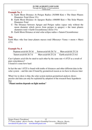 IN THE ALMIGHTY GOD NAME
Through the Mother of God mediation
I do this research
Gerges Francis Tawadrous/
2nd
Course student – physics Faculty – People's Friendship University – Moscow –Russia..
mrwaheid1@yahoo.com mrwaheid@gmail.com +201022532292
12
Example No. 3
A- Earth Moon Distance At Perigee Radius (363000 Km) = The Outer Planets
Diameters Total (Error 1%)
B- Earth Moon Distance At Apogees Radius (406000 Km) = The Solar Planets
Diameters Total
C- The Distance between Apogee and Perigee radius (space only without the
moon diameter which moves from perigee to apogee) = the inner planets
diameters total = Earth Circumference (Error 1%)
D- Earth Moon Distance at total solar eclipse radius = Saturn Circumference
Note
Earth Mass =the four inner planets masses total (Mercury+ Venus + moon + Mars)
(1%)
Example No. 4
Can 4 planets axial tilts be rated to each other by the same rate =1.0725 as a result of
pure coincidences?
I found it's some how hard
In fact the rate 1.0725 is found with tenths of distances and other different data in the
solar system - and this rate if found by geometrical reason as we have to discuss later
What I try to show is that, the solar system motion geometrical analysis shows
puzzles and data can only be explained by adoption of the research basic hypothesis
that
"Planet motion depends on light motion"
d23.4tiltaxialEarth
d25.2tiltaxialMars
d25.2tiltaxialMars
d26.7tiltaxialSatrun
d26.7tiltaxialSaturn
28.3dtiltaxialNeptune
==
 