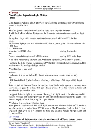 IN THE ALMIGHTY GOD NAME
Through the Mother of God mediation
I do this research
Gerges Francis Tawadrous/
2nd
Course student – physics Faculty – People's Friendship University – Moscow –Russia..
mrwaheid1@yahoo.com mrwaheid@gmail.com +201022532292
13
(6th
Proof)
Planet Motion depends on Light Motion
I-Data
(1)
Light beam its velocity c (0.3 mkm/sec) travels during a solar day (86400 seconds) a
distance =25920 mkm
(2)
All solar planets motions distances total per a solar day =17.75 mkm
(I add Earth Moon Motion Distance to the 9 planets motions distances total per day)
i.e.
during 1461 days – the planets motions distances total will be = 25920 mkm
means
the distance light passes in 1 solar day – all planets pass together the same distance in
1461 days
II- Discussion
Light travels 25920 mkm during 1 solar day
And
Planets passed distances total =25920 mkm during 1461 solar days
What's the relationship between 25920 mkm of light and 25920 mkm of planets?
I suppose the light created the distance 25920 mkm (because Space = energy) and the
planets move following this light motion…
Why this idea is true one?
Because
1 solar day is a period defined by Earth rotation around its axis once per day
And
1461 days is Earth Cycle (365 days +365 days +365 days +366 days =1461 days)
i.e.
Both periods of time are found by motions done in the solar system – means – they
aren't random periods of time but periods are created by solar system motions and
based on its geometrical rules..
I suggest that- the light is the source of energy- so light created the distance and the
planets received the energy provided by the light motion and created the cycle 1461
days as a cycle of their following this light motion
We should discuss the mechanism later
(note please – because we deal with light motion the distance value 25920 mkm is
seen by us as a period of time 25920 years = The Precession Cycle – that because
x=ct and when c= 1 so x = t means the time and distance values be equivalent and
exchangeable)
Conclusion
(Planet and light pass the same distance but with different rate of times)
 