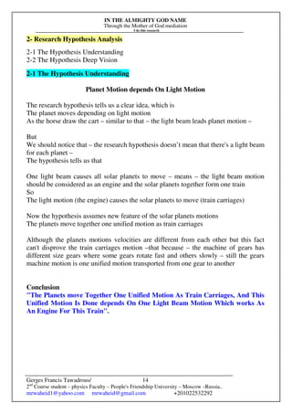 IN THE ALMIGHTY GOD NAME
Through the Mother of God mediation
I do this research
Gerges Francis Tawadrous/
2nd
Course student – physics Faculty – People's Friendship University – Moscow –Russia..
mrwaheid1@yahoo.com mrwaheid@gmail.com +201022532292
14
2- Research Hypothesis Analysis
2-1 The Hypothesis Understanding
2-2 The Hypothesis Deep Vision
2-1 The Hypothesis Understanding
Planet Motion depends On Light Motion
The research hypothesis tells us a clear idea, which is
The planet moves depending on light motion
As the horse draw the cart – similar to that – the light beam leads planet motion –
But
We should notice that – the research hypothesis doesn’t mean that there's a light beam
for each planet –
The hypothesis tells us that
One light beam causes all solar planets to move – means – the light beam motion
should be considered as an engine and the solar planets together form one train
So
The light motion (the engine) causes the solar planets to move (train carriages)
Now the hypothesis assumes new feature of the solar planets motions
The planets move together one unified motion as train carriages
Although the planets motions velocities are different from each other but this fact
can't disprove the train carriages motion –that because – the machine of gears has
different size gears where some gears rotate fast and others slowly – still the gears
machine motion is one unified motion transported from one gear to another
Conclusion
"The Planets move Together One Unified Motion As Train Carriages, And This
Unified Motion Is Done depends On One Light Beam Motion Which works As
An Engine For This Train".
 