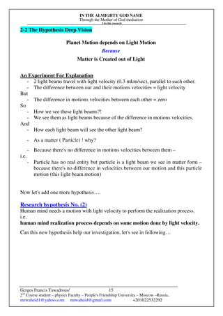 IN THE ALMIGHTY GOD NAME
Through the Mother of God mediation
I do this research
Gerges Francis Tawadrous/
2nd
Course student – physics Faculty – People's Friendship University – Moscow –Russia..
mrwaheid1@yahoo.com mrwaheid@gmail.com +201022532292
15
2-2 The Hypothesis Deep Vision
Planet Motion depends on Light Motion
Because
Matter is Created out of Light
An Experiment For Explanation
- 2 light beams travel with light velocity (0.3 mkm/sec), parallel to each other.
- The difference between our and their motions velocities = light velocity
But
- The difference in motions velocities between each other = zero
So
- How we see these light beams?!
- We see them as light beams because of the difference in motions velocities.
And
- How each light beam will see the other light beam?
- As a matter ( Particle) ! why?
- Because there's no difference in motions velocities between them –
i.e.
- Particle has no real entity but particle is a light beam we see in matter form –
because there's no difference in velocities between our motion and this particle
motion (this light beam motion)
Now let's add one more hypothesis….
Research hypothesis No. (2)
Human mind needs a motion with light velocity to perform the realization process.
i.e.
human mind realization process depends on some motion done by light velocity.
Can this new hypothesis help our investigation, let's see in following…
 