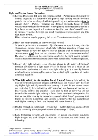IN THE ALMIGHTY GOD NAME
Through the Mother of God mediation
I do this research
Gerges Francis Tawadrous/
2nd
Course student – physics Faculty – People's Friendship University – Moscow –Russia..
mrwaheid1@yahoo.com mrwaheid@gmail.com +201022532292
16
Light and Matter Forms Discussion:
(1) Lorentz Discussion led us to the conclusion that – Particle properties must be
defined originally as a function of this particle high velocity motion– because
particle properties are changed with this particle high velocity motion – how to
explain that? – Particle Properties are defined originally based on light
velocity motion (found in our mind) – where particle has no real entity but it's a
light beam we see in particle form (matter form) because there's no difference
in motions velocities between our mind realization process motion and this
light beam motion.
This explanation may help greatly in Lorentz Transformations Analysis.
(2) How can observer effect on the observation results?
In some experiment – a subatomic object behaves as a particle only after its
observation – means – the object which behaved before as particle or wave – no
longer behaves as wave but behaves only as particle after its observation and
measurement- why? how can the observer effect on the observation results?
The observer effects on the observation results by the light motion velocity
which is found inside human mind and used in human mind realization process.
(3) E=mc2
why light velocity is an effective player in all matters definition?
Because the matter is a light beam we see in matter form as a result of the
human mind realization process – now light velocity (c ) is used by human
mind realization process and because of that we find light velocity in all matter
definition equation.
(4) Why light velocity (c ) is standard for all frames? Because light velocity is
used in our mind realization process and that means our 5 senses can't discover
any higher light velocity even if such velocity is found. So the human senses
are controlled by light velocity (c =0.3 mkm/sec) and because of that we see
this velocity controls the universe – each time we look at mirror we see our
faces that because the light velocity is found in our mind realization process for
that we see this velocity in everywhere around. (that doesn't guarantee that
there's no velocity higher than light velocity 0.3 mkm/sec but that guarantees if
such higher velocity is found our 5 senses will never discover it)
(5) Double production experiment – proves that – matters (electron and positron)
can be created by electromagnetic waves (Gamma rays 1.2 Mev)
(6) Light Coherence (Double Slit Experiment –or Young Experiment) produces
bight fringes and dark fringes – from this experiment we have learnt the
following:
 