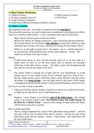 IN THE ALMIGHTY GOD NAME
Through the Mother of God mediation
I do this research
Gerges Francis Tawadrous/
2nd
Course student – physics Faculty – People's Friendship University – Moscow –Russia..
mrwaheid1@yahoo.com mrwaheid@gmail.com +201022532292
18
3- Planet Motion Mechanism
3-1 Matter Creation 3-2 Mass Gravity Creation
3-3 Is there a parallel universe? 3-4 The Clock
3-5 Light Velocity Limitation
3-6 Earth Moon Motion Geometrical Effects Analysis
3-1 Matter Creation
The hypothesis tells that – the matter is created out of light But How?
The noticeable point here we need to taken into consideration is the relativistic effects
which are created by light motion – so let's summarize this notice in following:
- High velocity motion causes relativistic effects
- Relativistic effects are (length contraction – mass increasing and time dilation)
- We should interest for the feature (time dilation) because this dilation in time
(different rates of time) will cause a delaying in seeing the born matter! How?
- While we see the light in matter form – the matter – for us – will be delayed to
be seen because of the different rates of time (time dilation) – means – the
matter for us needs to be born in time –
Shortly
- If light beam passes us now and this passing cause us to see this light in a
matter form we have to see the born matter after (5 minutes for example)
following to the light motion- means – the light is gone and disappeared and
after that we will see the matter to be born
i.e.
- The matter which is created out of light can't be seen immediately as in the
mirage case or in any similar wrong vision (a broken spoon in a Cup of tea) –
Because light motion causes relativistic effects (time dilation) and that causes
the matter to be born in time – now the light which is the source of this matter
is disappeared already but the matter is still giving birth during a period of time.
Let's try to see that as deep as possible
- Light travels freely and no change is found in its nature as a result of its motion.
so light travels and still be seen as light beam by us…
But
- Suppose – some change is occurred for part of the light energy – this change
causes a new feature which is that "The Motion Causes The Light Energy To
Be Born In A Matter Form" – based on this change in light nature the matter
will be born in time by its motion.
How to understand that?
- There's change happened for a part of the light beam energy nature – and this
part only will be seen in matter form with its motion – but the rest part of the
light beam nature doesn't change – means – with motion – this light beam will
be still a light beam –
 