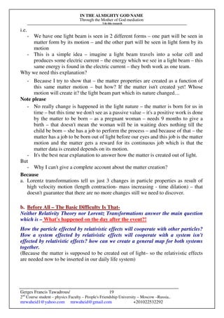 IN THE ALMIGHTY GOD NAME
Through the Mother of God mediation
I do this research
Gerges Francis Tawadrous/
2nd
Course student – physics Faculty – People's Friendship University – Moscow –Russia..
mrwaheid1@yahoo.com mrwaheid@gmail.com +201022532292
19
i.e.
- We have one light beam is seen in 2 different forms – one part will be seen in
matter form by its motion – and the other part will be seen in light form by its
motion
- This is a simple idea – imagine a light beam travels into a solar cell and
produces some electric current – the energy which we see in a light beam – this
same energy is found in the electric current – they both work as one team.
Why we need this explanation?
- Because I try to show that – the matter properties are created as a function of
this same matter motion – but how? If the matter isn't created yet! Whose
motion will create it? the light beam part which its nature changed…
Note please
- No really change is happened in the light nature – the matter is born for us in
time – but this time we don't see as a passive value – it's a positive work is done
by the matter to be born – as a pregnant woman – needs 9 months to give a
birth – that doesn't mean the woman will be in waiting does nothing till the
child be born – she has a job to perform the process – and because of that – the
matter has a job to be born out of light before our eyes and this job is the matter
motion and the matter gets a reward for its continuous job which is that the
matter data is created depends on its motion.
- It's the best near explanation to answer how the matter is created out of light.
But
- Why I can't give a complete account about the matter creation?
Because
a. Lorentz transformations tell us just 3 changes in particle properties as result of
high velocity motion (length contraction- mass increasing - time dilation) – that
doesn't guarantee that there are no more changes still we need to discover.
b. Before All – The Basic Difficulty Is That-
Neither Relativity Theory nor Lorentz Transformations answer the main question
which is – What's happened on the day after the event?!
How the particle effected by relativistic effects will cooperate with other particles?
How a system effected by relativistic effects will cooperate with a system isn't
effected by relativistic effects? how can we create a general map for both systems
together.
(Because the matter is supposed to be created out of light– so the relativistic effects
are needed now to be inserted in our daily life system)
 