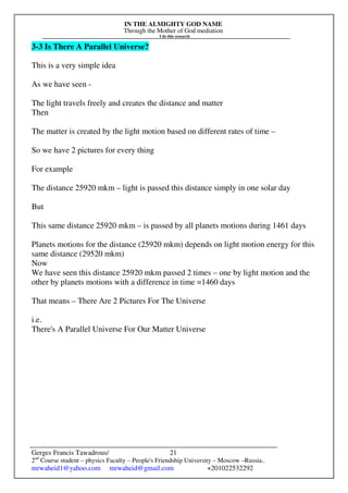 IN THE ALMIGHTY GOD NAME
Through the Mother of God mediation
I do this research
Gerges Francis Tawadrous/
2nd
Course student – physics Faculty – People's Friendship University – Moscow –Russia..
mrwaheid1@yahoo.com mrwaheid@gmail.com +201022532292
21
3-3 Is There A Parallel Universe?
This is a very simple idea
As we have seen -
The light travels freely and creates the distance and matter
Then
The matter is created by the light motion based on different rates of time –
So we have 2 pictures for every thing
For example
The distance 25920 mkm – light is passed this distance simply in one solar day
But
This same distance 25920 mkm – is passed by all planets motions during 1461 days
Planets motions for the distance (25920 mkm) depends on light motion energy for this
same distance (29520 mkm)
Now
We have seen this distance 25920 mkm passed 2 times – one by light motion and the
other by planets motions with a difference in time =1460 days
That means – There Are 2 Pictures For The Universe
i.e.
There's A Parallel Universe For Our Matter Universe
 