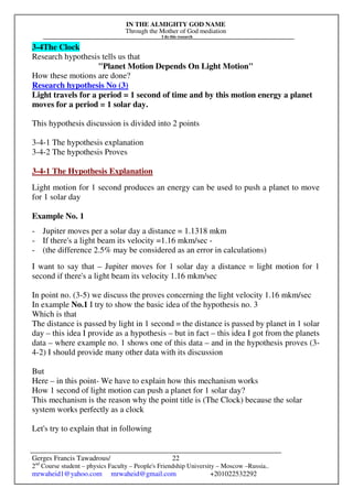 IN THE ALMIGHTY GOD NAME
Through the Mother of God mediation
I do this research
Gerges Francis Tawadrous/
2nd
Course student – physics Faculty – People's Friendship University – Moscow –Russia..
mrwaheid1@yahoo.com mrwaheid@gmail.com +201022532292
22
3-4The Clock
Research hypothesis tells us that
"Planet Motion Depends On Light Motion"
How these motions are done?
Research hypothesis No (3)
Light travels for a period = 1 second of time and by this motion energy a planet
moves for a period = 1 solar day.
This hypothesis discussion is divided into 2 points
3-4-1 The hypothesis explanation
3-4-2 The hypothesis Proves
3-4-1 The Hypothesis Explanation
Light motion for 1 second produces an energy can be used to push a planet to move
for 1 solar day
Example No. 1
- Jupiter moves per a solar day a distance = 1.1318 mkm
- If there's a light beam its velocity =1.16 mkm/sec -
- (the difference 2.5% may be considered as an error in calculations)
I want to say that – Jupiter moves for 1 solar day a distance = light motion for 1
second if there's a light beam its velocity 1.16 mkm/sec
In point no. (3-5) we discuss the proves concerning the light velocity 1.16 mkm/sec
In example No.1 I try to show the basic idea of the hypothesis no. 3
Which is that
The distance is passed by light in 1 second = the distance is passed by planet in 1 solar
day – this idea I provide as a hypothesis – but in fact – this idea I got from the planets
data – where example no. 1 shows one of this data – and in the hypothesis proves (3-
4-2) I should provide many other data with its discussion
But
Here – in this point- We have to explain how this mechanism works
How 1 second of light motion can push a planet for 1 solar day?
This mechanism is the reason why the point title is (The Clock) because the solar
system works perfectly as a clock
Let's try to explain that in following
 
