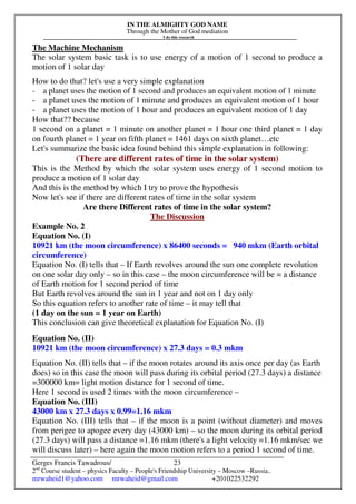 IN THE ALMIGHTY GOD NAME
Through the Mother of God mediation
I do this research
Gerges Francis Tawadrous/
2nd
Course student – physics Faculty – People's Friendship University – Moscow –Russia..
mrwaheid1@yahoo.com mrwaheid@gmail.com +201022532292
23
The Machine Mechanism
The solar system basic task is to use energy of a motion of 1 second to produce a
motion of 1 solar day
How to do that? let's use a very simple explanation
- a planet uses the motion of 1 second and produces an equivalent motion of 1 minute
- a planet uses the motion of 1 minute and produces an equivalent motion of 1 hour
- a planet uses the motion of 1 hour and produces an equivalent motion of 1 day
How that?? because
1 second on a planet = 1 minute on another planet = 1 hour one third planet = 1 day
on fourth planet = 1 year on fifth planet = 1461 days on sixth planet…etc
Let's summarize the basic idea found behind this simple explanation in following:
(There are different rates of time in the solar system)
This is the Method by which the solar system uses energy of 1 second motion to
produce a motion of 1 solar day
And this is the method by which I try to prove the hypothesis
Now let's see if there are different rates of time in the solar system
Are there Different rates of time in the solar system?
The Discussion
Example No. 2
Equation No. (I)
10921 km (the moon circumference) x 86400 seconds = 940 mkm (Earth orbital
circumference)
Equation No. (I) tells that – If Earth revolves around the sun one complete revolution
on one solar day only – so in this case – the moon circumference will be = a distance
of Earth motion for 1 second period of time
But Earth revolves around the sun in 1 year and not on 1 day only
So this equation refers to another rate of time – it may tell that
(1 day on the sun = 1 year on Earth)
This conclusion can give theoretical explanation for Equation No. (I)
Equation No. (II)
10921 km (the moon circumference) x 27.3 days = 0.3 mkm
Equation No. (II) tells that – if the moon rotates around its axis once per day (as Earth
does) so in this case the moon will pass during its orbital period (27.3 days) a distance
=300000 km= light motion distance for 1 second of time.
Here 1 second is used 2 times with the moon circumference –
Equation No. (III)
43000 km x 27.3 days x 0.99=1.16 mkm
Equation No. (III) tells that – if the moon is a point (without diameter) and moves
from perigee to apogee every day (43000 km) – so the moon during its orbital period
(27.3 days) will pass a distance =1.16 mkm (there's a light velocity =1.16 mkm/sec we
will discuss later) – here again the moon motion refers to a period 1 second of time.
 