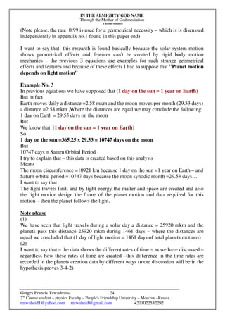 IN THE ALMIGHTY GOD NAME
Through the Mother of God mediation
I do this research
Gerges Francis Tawadrous/
2nd
Course student – physics Faculty – People's Friendship University – Moscow –Russia..
mrwaheid1@yahoo.com mrwaheid@gmail.com +201022532292
24
(Note please, the rate 0.99 is used for a geometrical necessity – which is is discussed
independently in appendix no.1 found in this paper end)
I want to say that- this research is found basically because the solar system motion
shows geometrical effects and features can't be created by rigid body motion
mechanics – the previous 3 equations are examples for such strange geometrical
effects and features and because of these effects I had to suppose that "Planet motion
depends on light motion"
Example No. 3
In previous equations we have supposed that (1 day on the sun = 1 year on Earth)
But in fact
Earth moves daily a distance =2.58 mkm and the moon moves per month (29.53 days)
a distance =2.58 mkm ,Where the distances are equal we may conclude the following:
1 day on Earth = 29.53 days on the moon
But
We know that (1 day on the sun = 1 year on Earth)
So
1 day on the sun =365.25 x 29.53 = 10747 days on the moon
But
10747 days = Saturn Orbital Period
I try to explain that – this data is created based on this analysis
Means
The moon circumference =10921 km because 1 day on the sun =1 year on Earth – and
Saturn orbital period =10747 days because the moon synodic month =29.53 days…
I want to say that
The light travels first, and by light energy the matter and space are created and also
the light motion design the frame of the planet motion and data required for this
motion – then the planet follows the light.
Note please
(1)
We have seen that light travels during a solar day a distance = 25920 mkm and the
planets pass this distance 25920 mkm during 1461 days – where the distances are
equal we concluded that (1 day of light motion = 1461 days of total planets motions)
(2)
I want to say that – the data shows the different rates of time – as we have discussed –
regardless how these rates of time are created –this difference in the time rates are
recorded in the planets creation data by different ways (more discussion will be in the
hypothesis proves 3-4-2)
 