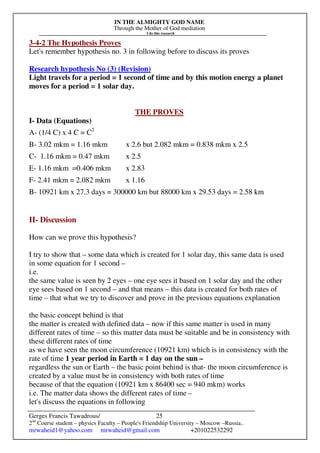 IN THE ALMIGHTY GOD NAME
Through the Mother of God mediation
I do this research
Gerges Francis Tawadrous/
2nd
Course student – physics Faculty – People's Friendship University – Moscow –Russia..
mrwaheid1@yahoo.com mrwaheid@gmail.com +201022532292
25
3-4-2 The Hypothesis Proves
Let's remember hypothesis no. 3 in following before to discuss its proves
Research hypothesis No (3) (Revision)
Light travels for a period = 1 second of time and by this motion energy a planet
moves for a period = 1 solar day.
THE PROVES
I- Data (Equations)
A- (1/4 C) x 4 C = C2
B- 3.02 mkm = 1.16 mkm x 2.6 but 2.082 mkm = 0.838 mkm x 2.5
C- 1.16 mkm = 0.47 mkm x 2.5
E- 1.16 mkm =0.406 mkm x 2.83
F- 2.41 mkm = 2.082 mkm x 1.16
B- 10921 km x 27.3 days = 300000 km but 88000 km x 29.53 days = 2.58 km
II- Discussion
How can we prove this hypothesis?
I try to show that – some data which is created for 1 solar day, this same data is used
in some equation for 1 second –
i.e.
the same value is seen by 2 eyes – one eye sees it based on 1 solar day and the other
eye sees based on 1 second – and that means – this data is created for both rates of
time – that what we try to discover and prove in the previous equations explanation
the basic concept behind is that
the matter is created with defined data – now if this same matter is used in many
different rates of time – so this matter data must be suitable and be in consistency with
these different rates of time
as we have seen the moon circumference (10921 km) which is in consistency with the
rate of time 1 year period in Earth = 1 day on the sun –
regardless the sun or Earth – the basic point behind is that- the moon circumference is
created by a value must be in consistency with both rates of time
because of that the equation (10921 km x 86400 sec = 940 mkm) works
i.e. The matter data shows the different rates of time –
let's discuss the equations in following
 