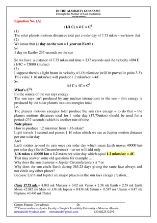 IN THE ALMIGHTY GOD NAME
Through the Mother of God mediation
I do this research
Gerges Francis Tawadrous/
2nd
Course student – physics Faculty – People's Friendship University – Moscow –Russia..
mrwaheid1@yahoo.com mrwaheid@gmail.com +201022532292
26
Equation No. (A)
(1/4 C) x 4 C = C2
(1)
The solar planets motions distances total per a solar day =17.75 mkm – we know that
(2)
We know that (1 day on the sun = 1 year on Earth)
So
1 day on Earth= 237 seconds on the sun
So we have a distance =17.75 mkm and time = 237 seconds and the velocity =1/4 C
(1/4C = 75000 km /sec)
(3)
I suppose there's a light beam its velocity =1.16 mkm/sec (will be proved in point 3-5)
This value 1.16 mkm/sec will produce 1.2 mkm/sec = 4C
So
1/4 C x 4C = C2
What's C2
?
It's the source of the sun rays energy
The sun rays isn't produced by any nuclear interactions in the sun – this energy is
produced by the solar planets motions energies total
i.e.
The planets motions energies total produce the sun rays energy – to do that – the
planets motions distances total for 1 solar day (17.75mkm) should be used for a
period (237 seconds) which is another rate of time
Note please
How to produce 1.2 mkm/sec from 1.16 mkm?
Light travels 1 second and passes 1.16 mkm which we see as Jupiter motion distance
per one solar day
And
Earth rotates around its axis once per solar day which mean Earth moves 40000 km
per solar day (Earth Circumference) – so we will add only
1.16 mkm + 40000 km = 1.2 mkm per solar day which equal 1.2 mkm/sec = 4C
That may answer some old questions for example …..
Why does the sun diameter = Jupiter Circumference x π ? or
Why does the sun circle Earth during 365.25 days giving the same face always and
not circle any other planet?
Because Earth and Jupiter are major players in the sun rays energy creation…
(Note 17.75 mk = 4.095 mk Mercury + 3.02 mk Venus + 2.58 mk Earth + 2.58 mk Earth
Moon +2.082 mk Mars +1.138 mk Jupiter + 0.838 mk Saturn + 0.587 mk Uranus + 0.47 mk
Neptune +0.406 mk Pluto)
 