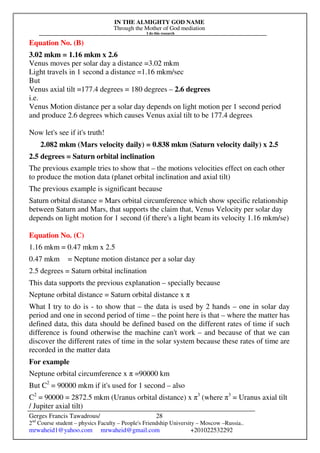 IN THE ALMIGHTY GOD NAME
Through the Mother of God mediation
I do this research
Gerges Francis Tawadrous/
2nd
Course student – physics Faculty – People's Friendship University – Moscow –Russia..
mrwaheid1@yahoo.com mrwaheid@gmail.com +201022532292
28
Equation No. (B)
3.02 mkm = 1.16 mkm x 2.6
Venus moves per solar day a distance =3.02 mkm
Light travels in 1 second a distance =1.16 mkm/sec
But
Venus axial tilt =177.4 degrees = 180 degrees – 2.6 degrees
i.e.
Venus Motion distance per a solar day depends on light motion per 1 second period
and produce 2.6 degrees which causes Venus axial tilt to be 177.4 degrees
Now let's see if it's truth!
2.082 mkm (Mars velocity daily) = 0.838 mkm (Saturn velocity daily) x 2.5
2.5 degrees = Saturn orbital inclination
The previous example tries to show that – the motions velocities effect on each other
to produce the motion data (planet orbital inclination and axial tilt)
The previous example is significant because
Saturn orbital distance = Mars orbital circumference which show specific relationship
between Saturn and Mars, that supports the claim that, Venus Velocity per solar day
depends on light motion for 1 second (if there's a light beam its velocity 1.16 mkm/se)
Equation No. (C)
1.16 mkm = 0.47 mkm x 2.5
0.47 mkm = Neptune motion distance per a solar day
2.5 degrees = Saturn orbital inclination
This data supports the previous explanation – specially because
Neptune orbital distance = Saturn orbital distance x π
What I try to do is - to show that – the data is used by 2 hands – one in solar day
period and one in second period of time – the point here is that – where the matter has
defined data, this data should be defined based on the different rates of time if such
difference is found otherwise the machine can't work – and because of that we can
discover the different rates of time in the solar system because these rates of time are
recorded in the matter data
For example
Neptune orbital circumference x π =90000 km
But C2
= 90000 mkm if it's used for 1 second – also
C2
= 90000 = 2872.5 mkm (Uranus orbital distance) x π3
(where π3
= Uranus axial tilt
/ Jupiter axial tilt)
 
