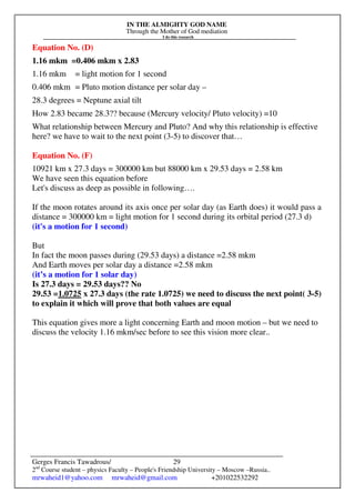 IN THE ALMIGHTY GOD NAME
Through the Mother of God mediation
I do this research
Gerges Francis Tawadrous/
2nd
Course student – physics Faculty – People's Friendship University – Moscow –Russia..
mrwaheid1@yahoo.com mrwaheid@gmail.com +201022532292
29
Equation No. (D)
1.16 mkm =0.406 mkm x 2.83
1.16 mkm = light motion for 1 second
0.406 mkm = Pluto motion distance per solar day –
28.3 degrees = Neptune axial tilt
How 2.83 became 28.3?? because (Mercury velocity/ Pluto velocity) =10
What relationship between Mercury and Pluto? And why this relationship is effective
here? we have to wait to the next point (3-5) to discover that…
Equation No. (F)
10921 km x 27.3 days = 300000 km but 88000 km x 29.53 days = 2.58 km
We have seen this equation before
Let's discuss as deep as possible in following….
If the moon rotates around its axis once per solar day (as Earth does) it would pass a
distance = 300000 km = light motion for 1 second during its orbital period (27.3 d)
(it's a motion for 1 second)
But
In fact the moon passes during (29.53 days) a distance =2.58 mkm
And Earth moves per solar day a distance =2.58 mkm
(it’s a motion for 1 solar day)
Is 27.3 days = 29.53 days?? No
29.53 =1.0725 x 27.3 days (the rate 1.0725) we need to discuss the next point( 3-5)
to explain it which will prove that both values are equal
This equation gives more a light concerning Earth and moon motion – but we need to
discuss the velocity 1.16 mkm/sec before to see this vision more clear..
 