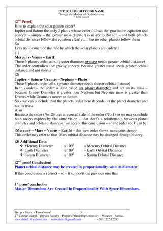 IN THE ALMIGHTY GOD NAME
Through the Mother of God mediation
I do this research
Gerges Francis Tawadrous/
2nd
Course student – physics Faculty – People's Friendship University – Moscow –Russia..
mrwaheid1@yahoo.com mrwaheid@gmail.com +201022532292
3
(2nd
Proof)
How to explain the solar planets order?
Jupiter and Saturn the only 2 plants whose order follows the gravitation equation and
concept – simply – the greater mass (Jupiter) is nearer to the sun – and both planets
orbital distances follow the equation clearly….. but no other planets follow them
So
Let's try to conclude the rule by which the solar planets are ordered
(1)
Mercury- Venus – Earth
These 3 planets order tells, (greater diameter or mass needs greater orbital distance)
The order contradicts the gravity concept because greater mass needs greater orbital
distance and not shorter…
(2)
Jupiter – Saturn- Uranus – Neptune – Pluto
These 5 planets order tells, (greater diameter needs shorter orbital distance)
In this order – the order is done based on planet diameter and not on its mass –
because Uranus Diameter is greater than Neptune but Neptune mass is greater than
Uranus while Uranus is nearer to the sun –
So - we can conclude that the planets order here depends on the planet diameter and
not its mass
Also
Because the order (No. 2) uses a reversed rule of the order (No.1) so we may conclude
both orders express by the same vision – that there's a relationship between planet
diameter and orbital distance –if we accept this conclusion – so the order no. 1 can be:
(Mercury – Mars – Venus – Earth) – this new order shows more consistency
This order may refer to that, Mars orbital distance may be changed through history.
(3) Additional Data
Mercury Diameter x 1092
= Mercury Orbital Distance
Earth Diameter x 1092
= Earth Orbital Distance
Saturn Diameter x 1092
= Saturn Orbital Distance
(2nd
proof Conclusion)
Planet orbital distance may be created in proportionality with its diameter
If this conclusion is correct – so – it supports the previous one that
1st
proof conclusion
Matter Dimensions Are Created In Proportionality With Space Dimensions.
 
