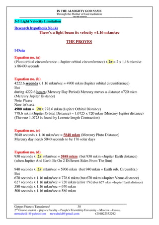 IN THE ALMIGHTY GOD NAME
Through the Mother of God mediation
I do this research
Gerges Francis Tawadrous/
2nd
Course student – physics Faculty – People's Friendship University – Moscow –Russia..
mrwaheid1@yahoo.com mrwaheid@gmail.com +201022532292
30
3-5 Light Velocity Limitation
Research hypothesis No (4)
There's a light beam its velocity =1.16 mkm/sec
THE PROVES
I-Data
Equation no. (a)
(Pluto orbital circumference – Jupiter orbital circumference) x 2π = 2 x 1.16 mkm/se
x 86400 seconds
Equation no. (b)
4222.6 seconds x 1.16 mkm/sec = 4900 mkm (Jupiter orbital circumference)
But
during 4222.6 hours (Mercury Day Period) Mercury moves a distance =720 mkm
(Mercury Jupiter Distance)
Note Please
Now let's ask
4900 mkm = 2π x 778.6 mkm (Jupiter Orbital Distance)
778.6 mkm (Jupiter Orbital Distance) = 1.0725 x 720 mkm (Mercury Jupiter distance)
(The rate 1.0725 is found by Lorentz length Contraction)
Equation no. (c)
5040 seconds x 1.16 mkm/sec = 5848 mkm (Mercury Pluto Distance)
Mercury day needs 5040 seconds to be 176 solar days
Equation no. (d)
930 seconds x 2π mkm/sec = 5848 mkm (but 930 mkm =Jupiter Earth distance)
(when Jupiter And Earth Be On 2 Different Sides From The Sun)
940 seconds x 2π mkm/sec = 5906 mkm (but 940 mkm = Earth orb. Circumfer.)
But
670 seconds x 1.16 mkm/sec = 778.6 mkm (but 670 mkm =Jupiter Venus distance)
627 seconds x 1.16 mkm/sec = 720 mkm (error 1%) (but 627 mkm =Jupiter Earth distance)
580 seconds x 1.16 mkm/sec = 670 mkm
500 seconds x 1.16 mkm/sec = 580 mkm
 