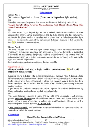 IN THE ALMIGHTY GOD NAME
Through the Mother of God mediation
I do this research
Gerges Francis Tawadrous/
2nd
Course student – physics Faculty – People's Friendship University – Moscow –Russia..
mrwaheid1@yahoo.com mrwaheid@gmail.com +201022532292
32
II-Discussion
Notice No. 1
We remember hypothesis no. 1 that (Planet motion depends on light motion)
But
Based on the data – the geometrical necessity shows the following conclusion:
"Light Travels Along A Circle Circumference And Planet Moves Along This
Same Circle Radius"
i.e.
If Planet moves depending on light motion – so both motions doesn't show the same
distance but show a circle circumference for the light motion and this same circle
radius for the planet motion – based on that – planet motion indeed depend on light
motion – but pass only a part of the light motion distance – because of that we find the
rate 2π is repeated in the equations….
Notice No. 2
We don't discuss here how the light travels along a circle circumference (curved
Trajectory) because this trajectory isn't necessary to be curved for the light motion but
it's seen by us as a curved Trajectory (a circle circumference)- we see the result of
action according to our position as an observer – so it's not necessary to be seen by the
light as a curved Trajectories
Let's analyze the previous equations as deep as possible
Equation no. (a)
(Pluto orbital circumference – Jupiter orbital circumference) x 2π = 2 x 1.16
mkm/sec x 86400 seconds
Equation no. (a) tells that – the difference in distances between Pluto & Jupiter orbital
circumferences is considered as a radius in a circle its circumference = 202000 mkm
Light beam travels during 2 solar days along this circumference if (only) this light
beam velocity =1.16 mkm/sec - but the radius of this circle is produced by Pluto and
Jupiter motions
Light passes the circle circumference in 2 solar days but the circle radius is created by
Pluto and Jupiter motions based on their orbital periods –
i.e.
The same distance is passed 2 times (1st
) by light (2nd
) by planets – both motions
passed the same distance but with different rates of time – this is the reason which
creates different rates of time for each planet –these different rates of time are used in
the solar system motion (Review 3-2 The Clock)
("the same distance" here means the circle circumference for light motion and this
same circle radius for planet motion)
Conclusion
Planet Motion Depends On Light Motion
 