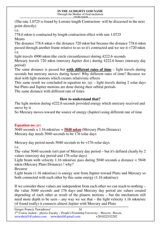 IN THE ALMIGHTY GOD NAME
Through the Mother of God mediation
I do this research
Gerges Francis Tawadrous/
2nd
Course student – physics Faculty – People's Friendship University – Moscow –Russia..
mrwaheid1@yahoo.com mrwaheid@gmail.com +201022532292
34
(The rate 1.0725 is found by Lorentz length Contraction- will be discussed in the next
point directly)
i.e.
778.6 mkm is contracted by length contraction effect with rate 1.0725
Means
The distance 778.6 mkm = the distance 720 mkm but because the distance 778.6 mkm
passed through another frame relative to us so it's contracted and we see it =720 mkm
i.e.
light travels 4900 mkm (the circle circumference) during 4222.6 seconds
Mercury travels 720 mkm (mercury Jupiter dist.) during 4222.6 hours (mercury day
period)
The same distance is passed but with different rates of time – light travels during
seconds but mercury moves during hours! Why different rates of time? Because we
deal with light motions which creates relativistic effects
This same result we concluded in equation no. (a) - light travels during 2 solar days
but Pluto and Jupiter motions are done during their orbital periods
The same distance with different rate of times
How to understand that?
The light motion during 4222.6 seconds provided energy which mercury received and
move by it
So Mercury moves toward the source of energy (Jupiter) using different rate of time
Equation no. (c)
5040 seconds x 1.16 mkm/sec = 5848 mkm (Mercury Pluto Distance)
Mercury day needs 5040 seconds to be 176 solar days
Mercury day period needs 5040 seconds to be =176 solar days
i.e.
The value 5040 seconds isn't part of Mercury day period – but it's defined clearly by 2
values (mercury day period and 176 solar days)
Light beam with velocity 1.16 mkm/sec pass during 5040 seconds a distance = 5848
mkm (Mercury Pluto Distance) ! why?
Because
Light beam (1.16 mkm/sec) is energy sent from Jupiter toward Pluto and Mercury so
both connected with each other by this same energy (1.16 mkm/sec)
If we consider these values are independent from each other we can reach to nothing –
the value 5040 seconds and 176 days and Mercury day period are values created
depending of each other as result of the planets motions – but the mechanism still
need more depth to be seen – any way we see that – the light velocity 1.16 mkm/sec
(if found really) it connects almost Jupiter with Mercury and Pluto
 