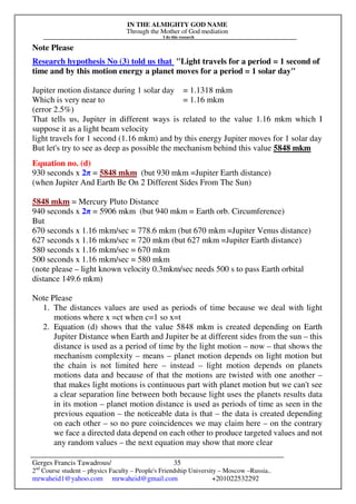 IN THE ALMIGHTY GOD NAME
Through the Mother of God mediation
I do this research
Gerges Francis Tawadrous/
2nd
Course student – physics Faculty – People's Friendship University – Moscow –Russia..
mrwaheid1@yahoo.com mrwaheid@gmail.com +201022532292
35
Note Please
Research hypothesis No (3) told us that "Light travels for a period = 1 second of
time and by this motion energy a planet moves for a period = 1 solar day"
Jupiter motion distance during 1 solar day = 1.1318 mkm
Which is very near to = 1.16 mkm
(error 2.5%)
That tells us, Jupiter in different ways is related to the value 1.16 mkm which I
suppose it as a light beam velocity
light travels for 1 second (1.16 mkm) and by this energy Jupiter moves for 1 solar day
But let's try to see as deep as possible the mechanism behind this value 5848 mkm
Equation no. (d)
930 seconds x 2π = 5848 mkm (but 930 mkm =Jupiter Earth distance)
(when Jupiter And Earth Be On 2 Different Sides From The Sun)
5848 mkm = Mercury Pluto Distance
940 seconds x 2π = 5906 mkm (but 940 mkm = Earth orb. Circumference)
But
670 seconds x 1.16 mkm/sec = 778.6 mkm (but 670 mkm =Jupiter Venus distance)
627 seconds x 1.16 mkm/sec = 720 mkm (but 627 mkm =Jupiter Earth distance)
580 seconds x 1.16 mkm/sec = 670 mkm
500 seconds x 1.16 mkm/sec = 580 mkm
(note please – light known velocity 0.3mkm/sec needs 500 s to pass Earth orbital
distance 149.6 mkm)
Note Please
1. The distances values are used as periods of time because we deal with light
motions where x =ct when c=1 so x=t
2. Equation (d) shows that the value 5848 mkm is created depending on Earth
Jupiter Distance when Earth and Jupiter be at different sides from the sun – this
distance is used as a period of time by the light motion – now – that shows the
mechanism complexity – means – planet motion depends on light motion but
the chain is not limited here – instead – light motion depends on planets
motions data and because of that the motions are twisted with one another –
that makes light motions is continuous part with planet motion but we can't see
a clear separation line between both because light uses the planets results data
in its motion – planet motion distance is used as periods of time as seen in the
previous equation – the noticeable data is that – the data is created depending
on each other – so no pure coincidences we may claim here – on the contrary
we face a directed data depend on each other to produce targeted values and not
any random values – the next equation may show that more clear
 