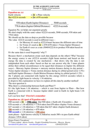 IN THE ALMIGHTY GOD NAME
Through the Mother of God mediation
I do this research
Gerges Francis Tawadrous/
2nd
Course student – physics Faculty – People's Friendship University – Moscow –Russia..
mrwaheid1@yahoo.com mrwaheid@gmail.com +201022532292
36
Equation no. (e)
Earth velocity = 2π x Pluto velocity
But 4222.6 seconds = 2π x 670 seconds
Also
Equation No. (e) helps our argument greatly
We deal simply with the same values 4222.6 seconds, 5040 seconds, 930 mkm and
778.6 mkm
We should see the data as deep as possible because
The value 4222.6 seconds is used in different ways –
o for Mercury it's used as 4222.6 hours because the different rates of time
o for Venus it's used as 2π x 670 (670 mkm = Venus Jupiter Distance)
o for Earth it's uses as a rate (5040/4222.6) to produce 930 mkm based on
778.6 mkm
It's the same data is used frequently! why??
Because there's a mechanism create each data depends on the others! Why? because
the energy source is one (4222.6 seconds) (light beam motion) and based on this
energy the data is created by one mechanism – that shows why the data is not
independent from each other- based on that we can answer why the 3 inner planets
define their orbital circumferences to be equal their distances to Jupiter (by different
ways) – Mercury Jupiter distance = mercury motion distance during its day period –
Venus Jupiter distance = Venus motion distance during its orbital period (error 1.5%)
and Earth Jupiter Distance = Earth Motion Distance during its orbital period (1.2%)
the 3 planets are connected with Jupiter by this energy (4222.6 seconds) which is
provided by light beam its velocity 1.16 mkm/sec
to disprove this explanation we have to explain all this data by another method!
The next question is
Why there's a relationship between Earth and Pluto??
It’s the light beam 1.16 mkm/sec – which is sent from Jupiter to Pluto – But how
Earth is connected with it- because Jupiter didn't send to Earth its light beam 1.16
mkm/sec?!
Let's see how that? First let's remember
Equation no. (d) (part of Equation only)
940 seconds x 2π = 5906 mkm (but 940 mkm = Earth orb. Circumfer.)…But
670 seconds x 1.16 mkm/sec = 778.6 mkm (but 670 mkm =Jupiter Venus distance)
627 seconds x 1.16 mkm/sec = 720 mkm (but 627 mkm =Jupiter Earth distance)
580 seconds x 1.16 mkm/sec = 670 mkm
500 seconds x 1.16 mkm/sec = 580 mkm
(note please – light known velocity 0.3mkm/sec needs 500 s to pass Earth orbital
distance 149.6 mkm)
seconds4222.6
seconds5040
Distance)Orbital(Jupitermkm778.6
Distance)Jupiter(Earthmkm930
=
 
