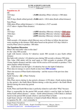 IN THE ALMIGHTY GOD NAME
Through the Mother of God mediation
I do this research
Gerges Francis Tawadrous/
2nd
Course student – physics Faculty – People's Friendship University – Moscow –Russia..
mrwaheid1@yahoo.com mrwaheid@gmail.com +201022532292
37
Equation no. (f)
(1)
1433 days x 0.406 mkm/day (Pluto velocity) = 580 mkm
And
365.25 days (Earth orbital period) x 0.406 mk/d = 149.6 mkm (Earth orbital distance)
Note Please
5906 mkm (Pluto orbital distance) = 1.16 mkm/sec x 5127 seconds
(5127 mkm = Jupiter Pluto distance)
(2)
1433 days x 4.095 mkm/day (Mercury velocity) =5848 mkm
346.6 days x4.095 mkm/day (Mercury velocity) =1433 mkm
84 days x4.095 mkm/day (Mercury velocity) =346.6 mkm
But
5040 seconds = 84 minutes which Mercury uses as 84 days to follow the previous
series reaching to the distance 5848 mkm based on the period 1433 days which is
used by Pluto (also) to produce 580 mkm
The Equations Discussion
What's the noticeable value in this data?
It's the value 500 seconds
Light with known velocity 0.3 mkm/sec needs 500 seconds to pass Earth orbital
distance
But light with velocity 1.16 mkm/sec pass during 500 seconds a distance 580 mkm
This value (580 mkm) will be used again as (580 seconds) to produce 670 mkm
(Venus Jupiter distance) and this value will be used as (670 seconds) to produce 778.6
mkm (Jupiter orbital distance)
So …Earth doesn't use the light 1.16 mkm/sec but use the light 0.3mkm/sec
Pluto data (or energy) is sent to Earth in time form (500 seconds)
That's the reason of Pluto Earth relationship – and the reason of the previous data
Specially
Earth Velocity = 2π x Pluto Velocity
And also
Why Pluto moves during its day period a distance =2.58 mkm = Earth motion during
its day period = the Earth Moon Motion during a solar day period = the Earth Moon
Motion during the moon day period
Shortly
Earth, Pluto and Earth Moon data is perfectly related to each other! Why? because
Pluto is responsible for the period 500 seconds which is used by light (or Earth) to
define Earth orbital distance – means – Earth orbital distance (149.6 mkm) is defined
based on the period 500 seconds which is sent from Pluto to Earth
Light beam velocity 1.16 mkm/sec is found in Earth Moon Motion – as we have seen
in equation No. III ….Let's remember it
 