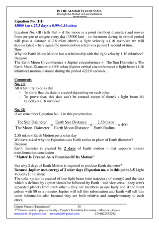 IN THE ALMIGHTY GOD NAME
Through the Mother of God mediation
I do this research
Gerges Francis Tawadrous/
2nd
Course student – physics Faculty – People's Friendship University – Moscow –Russia..
mrwaheid1@yahoo.com mrwaheid@gmail.com +201022532292
38
Equation No. (III)
43000 km x 27.3 days x 0.99=1.16 mkm
Equation No. (III) tells that – if the moon is a point (without diameter) and moves
from perigee to apogee every day (43000 km) – so the moon during its orbital period
will pass a distance =1.16 mkm (there's a light velocity =1.16 mkm/sec we will
discuss later) – here again the moon motion refers to a period 1 second of time.
Now
Why the Earth Moon Motion has a relationship with the light velocity 1.16 mkm/sec?
Because
The Earth Moon Circumference x Jupiter circumference = The Sun Diameter x The
Earth Moon Diameter = 4900 mkm (Jupiter orbital circumference) = light beam (1.16
mkm/sec) motion distance during the period 4222.6 seconds…
Comments
No. (1)
All what I try to do is that
- To show that the data is created depending on each other
- To prove that, this data can't be created except if there's a light beam it's
velocity =1.16 mkm/sec
No. (2)
If we remember Equation No. 1 in this presentation
2.58 mkm = Earth Motion per a solar day
We have asked why the Equation uses Earth radius in place of Earth diameter?
Because
Earth diameter is created by 2 days of Earth motion – that supports lorentz
transformation conclusion
"Matter Is Created As A Function Of Its Motion"
But why 2 days of Earth Motion is required to produce Earth diameter?
Because Jupiter uses energy of 2 solar days (Equation no. a in this point 3-5 Light
Velocity Limitation)
The solar system is created of one light beam (one trajectory of energy) and the data
which is defined by Jupiter should be followed by Earth – and vice versa – they aren't
separated planets from each other – they are members in one body and if the heart
pulses with 80 in a minutes Jupiter will tell this information and Earth will tell this
same information also because they are built relative and complementary to each
other.
400
RadiusEarth
mkm2.58
DistanceMoonEarth
DistanceSunEarth
DaimeterMoonThe
DaimeterSunThe
===
 