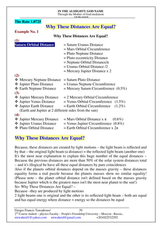 IN THE ALMIGHTY GOD NAME
Through the Mother of God mediation
I do this research
Gerges Francis Tawadrous/
2nd
Course student – physics Faculty – People's Friendship University – Moscow –Russia..
mrwaheid1@yahoo.com mrwaheid@gmail.com +201022532292
39
The Rate 1.0725
Why These Distances Are Equal?
Example No. 1
Why These Distances Are Equal?
(1)
Saturn Orbital Distance = Saturn Uranus Distance
= Mars Orbital Circumference
= Pluto Neptune Distance
= Pluto eccentricity Distance
= Neptune Orbital Distance/π
= Uranus Orbital Distance /2
= Mercury Jupiter Distance x 2
(2)
Mercury Neptune Distance = Saturn Pluto Distance
Jupiter Pluto Distance = Uranus Neptune Circumference
Earth Neptune Distance = Mercury Saturn Circumference (0.5%)
(3)
Jupiter Mercury Distance = 2 Mercury Orbital Circumference
Jupiter Venus Distance = Venus Orbital Circumference (1.5%)
Jupiter Earth Distance = Earth Orbital Circumference (1.2%)
(Earth and Jupiter at 2 different sides from the sun)
(4)
Jupiter Mercury Distance = Mars Orbital Distance x π (0.6%)
Jupiter Uranus Distance = Venus Jupiter Circumference (0.8%)
Pluto Orbital Distance = Earth Orbital Circumference x 2π
Why These Distances Are Equal?
Because, these distances are created by light motions – the light beam is reflected and
by that – the original light beam (a distance) = the reflected light beam (another one)
It's the most near explanation to explain this huge number of the equal distances –
Because the previous distances are more than 50% of the solar system distances total
– and it's illogical be have all these equal distances by pure coincidences
Also if the planets orbital distances depend on the masses gravity – these distances
equality forms a real puzzle because the planets masses show no similar equality!
(Please note – the planet orbital distance isn't defined based on the masses gravity
because Jupiter which is the greatest mass isn't the most near planet to the sun!)
So- Why These Distances Are Equal? –
Because –they are produced by light motions
2 light beams one is original and the other is its reflected light beam – both are equal
and has equal energy where distance = energy so the distances be equal
 