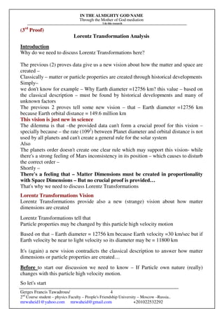 IN THE ALMIGHTY GOD NAME
Through the Mother of God mediation
I do this research
Gerges Francis Tawadrous/
2nd
Course student – physics Faculty – People's Friendship University – Moscow –Russia..
mrwaheid1@yahoo.com mrwaheid@gmail.com +201022532292
4
(3rd
Proof)
Lorentz Transformation Analysis
Introduction
Why do we need to discuss Lorentz Transformations here?
The previous (2) proves data give us a new vision about how the matter and space are
created –
Classically – matter or particle properties are created through historical developments
Simply–
we don't know for example – Why Earth diameter =12756 km? this value – based on
the classical description – must be found by historical developments and many of
unknown factors
The previous 2 proves tell some new vision – that – Earth diameter =12756 km
because Earth orbital distance = 149.6 million km
This vision is just new in science
The dilemma is that –the provided data can't form a crucial proof for this vision –
specially because – the rate (1092
) between Planet diameter and orbital distance is not
used by all planets and can't create a general rule for the solar system
Also
The planets order doesn't create one clear rule which may support this vision- while
there's a strong feeling of Mars inconsistency in its position – which causes to disturb
the correct order –
Shortly –
There's a feeling that – Matter Dimensions must be created in proportionality
with Space Dimensions – But no crucial proof is provided…
That's why we need to discuss Lorentz Transformations
Lorentz Transformations Vision
Lorentz Transformations provide also a new (strange) vision about how matter
dimensions are created
Lorentz Transformations tell that
Particle properties may be changed by this particle high velocity motion
Based on that – Earth diameter = 12756 km because Earth velocity =30 km/sec but if
Earth velocity be near to light velocity so its diameter may be = 11800 km
It's (again) a new vision contradicts the classical description to answer how matter
dimensions or particle properties are created…
Before to start our discussion we need to know – If Particle own nature (really)
changes with this particle high velocity motion.
So let's start
 