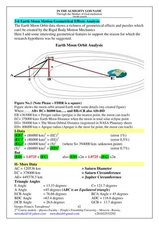 IN THE ALMIGHTY GOD NAME
Through the Mother of God mediation
I do this research
Gerges Francis Tawadrous/
2nd
Course student – physics Faculty – People's Friendship University – Moscow –Russia..
mrwaheid1@yahoo.com mrwaheid@gmail.com +201022532292
42
3-6 Earth Moon Motion Geometrical Effects Analysis
The Earth Moon Orbit data shows a richness of geometrical effects and puzzles which
can't be created by the Rigid Body Motion Mechanics
Here I add some interesting geometrical features to support the reason for which the
research hypothesis was be suggested.
Earth Moon Orbit Analysis
Figure No.1 (Note Please – FDBR is a square)
Figure shows the moon orbit around Earth with some details (my created figure)
Where…… AB= BC= 86000 km….. and BR=CR also AD=BD
EB =363000 km = Perigee radius (perigee is the nearest point, the moon can reach)
EC= 378000 km= Earth Moon Distance when the moon in total solar eclipse point
EG= 384000 km = The Moon Orbital Distance (registered in NASA Planetary sheet)
ED= 406000 km = Apogee radius (Apogee is the most far point, the moon can reach)
I-Data
(EB)2
+ (86000 km)2
= (EC)2
(error 1%)
(EC)2
+ (86000 km)2
= (EG)2
(error 0.5%)
(EG)2
+ (86000 km)2
= (S)2
(where S= 394000 km- unknown point)
(S)2
+ (86000 km)2
= (ED)2
(error 0.7%)
But
(ED) = 1.0725 x (EC) also (ED) x2π = 1.0725 x(EG) x2π
II- More Data
AC = 120536 km = Saturn Diameter
EC = 378000 km = Saturn Circumference
AE= 449378.3 km = Jupiter Circumference
Triangle Angles
E Angle = 13.33 degrees C= 121.7 degrees
A Angle =45 degrees (ABC is an Equilateral triangle)
ECB Angle = 76.66 degrees BCA Angle = 45 degrees
BDC Angle =63.4 degrees ADC = 116.6 degrees
DCB Angle = 26.6 degrees GCB = 13.7 degrees
 