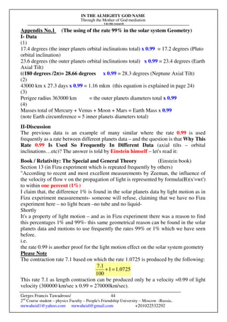 IN THE ALMIGHTY GOD NAME
Through the Mother of God mediation
I do this research
Gerges Francis Tawadrous/
2nd
Course student – physics Faculty – People's Friendship University – Moscow –Russia..
mrwaheid1@yahoo.com mrwaheid@gmail.com +201022532292
44
Appendix No.1 (The using of the rate 99% in the solar system Geometry)
I- Data
(1)
17.4 degrees (the inner planets orbital inclinations total) x 0.99 = 17.2 degrees (Pluto
orbital inclination)
23.6 degrees (the outer planets orbital inclinations total) x 0.99 = 23.4 degrees (Earth
Axial Tilt)
((180 degrees /2π)= 28.66 degrees x 0.99 = 28.3 degrees (Neptune Axial Tilt)
(2)
43000 km x 27.3 days x 0.99 = 1.16 mkm (this equation is explained in page 24)
(3)
Perigee radius 363000 km = the outer planets diameters total x 0.99
(4)
Masses total of Mercury + Venus + Moon + Mars = Earth Mass x 0.99
(note Earth circumference = 5 inner planets diameters total)
II-Discussion
The previous data is an example of many similar where the rate 0.99 is used
frequently as a rate between different planets data – and the question is that Why This
Rate 0.99 Is Used So Frequently In Different Data (axial tilts – orbital
inclinations…etc)? The answer is told by Einstein himself – let's read it:
Book / Relativity: The Special and General Theory (Einstein book)
Section 13 (in Fizu experiment which is repeated frequently by others)
"According to recent and most excellent measurements by Zeeman, the influence of
the velocity of flow v on the propagation of light is represented by formula(B)(x'=wt')
to within one percent (1%)
I claim that, the difference 1% is found in the solar planets data by light motion as in
Fizu experiment measurements- someone will refuse, claiming that we have no Fizu
experiment here – no light beam –no tube and no liquid-
Shortly
It's a property of light motion – and as in Fizu experiment there was a reason to find
this percentages 1% and 99%- this same geometrical reason can be found in the solar
planets data and motions to use frequently the rates 99% or 1% which we have seen
before.
i.e.
the rate 0.99 is another proof for the light motion effect on the solar system geometry
Please Note
The contraction rate 7.1 based on which the rate 1.0725 is produced by the following:
1.07251
100
7.1
=+
This rate 7.1 as length contraction can be produced only be a velocity =0.99 of light
velocity (300000 km/sec x 0.99 = 270000km/sec).
 