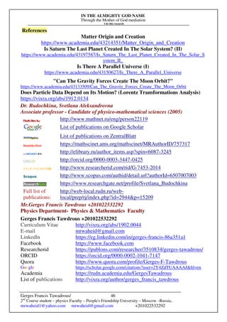 IN THE ALMIGHTY GOD NAME
Through the Mother of God mediation
I do this research
Gerges Francis Tawadrous/
2nd
Course student – physics Faculty – People's Friendship University – Moscow –Russia..
mrwaheid1@yahoo.com mrwaheid@gmail.com +201022532292
46
References
Matter Origin and Creation
https://www.academia.edu/43214351/Matter_Origin_and_Creation
Is Saturn The Last Planet Created In The Solar System? (II)
https://www.academia.edu/43197587/Is_Saturn_The_Last_Planet_Created_In_The_Solar_S
ystem_II_
Is There A Parallel Universe (I)
https://www.academia.edu/43150627/Is_There_A_Parallel_Universe
"Can The Gravity Forces Create The Moon Orbit?"
https://www.academia.edu/43133509/Can_The_Gravity_Forces_Create_The_Moon_Orbit
Does Particle Data Depend on Its Motion? (Lorentz Transformations Analysis)
https://vixra.org/abs/1912.0134
Dr. Budochkina, Svetlana Aleksandrovna
Associate professor - Candidate of physico-mathematical sciences (2005)
http://www.mathnet.ru/eng/person22119
List of publications on Google Scholar
List of publications on ZentralBlatt
https://mathscinet.ams.org/mathscinet/MRAuthorID/757317
http://elibrary.ru/author_items.asp?spin=6087-3245
http://orcid.org/0000-0003-3447-0425
http://www.researcherid.com/rid/G-7453-2014
http://www.scopus.com/authid/detail.url?authorId=6507007003
https://www.researchgate.net/profile/Svetlana_Budochkina
Full list of
publications:
http://web-local.rudn.ru/web-
local/prep/rj/index.php?id=2944&p=15209
Mr.Gerges Francis Tawdrous +201022532292
Physics Department- Physics & Mathematics Faculty
Gerges Francis Tawdrous +201022532292
Curriculum Vitae http://vixra.org/abs/1902.0044
E-mail mrwaheid@gmail.com
Linkedln https://eg.linkedin.com/in/gerges-francis-86a351a1
Facebook https://www.facebook.com
Researcherid https://publons.com/researcher/3510834/gerges-tawadrous/
ORCID https://orcid.org/0000-0002-1041-7147
Quora https://www.quora.com/profile/Gerges-F-Tawdrous
Google https://scholar.google.com/citations?user=2Y4ZdTUAAAAJ&hl=en
Academia https://rudn.academia.edu/GergesTawadrous
List of publications http://vixra.org/author/gerges_francis_tawdrous
 