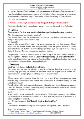 IN THE ALMIGHTY GOD NAME
Through the Mother of God mediation
I do this research
Gerges Francis Tawadrous/
2nd
Course student – physics Faculty – People's Friendship University – Moscow –Russia..
mrwaheid1@yahoo.com mrwaheid@gmail.com +201022532292
5
Is Lorentz Length Contraction a real phenomenon or illusion of measurements?
I use Length Contraction as an example of relativistic effects supposed to be occurred
by high velocity motion (Length Contraction – Mass Increasing – Time Dilation)
Let's start our discussion …
Is Particle Own Length Contracted by this particle high velocity motion?
Physics textbooks give 2 contradicting answers – we need to analyze in following:
(1st
Opinion)
No change in Particle own length – but these are illusion of measurements –
Why does this team provide this opinion?
This team tries to save the matter creation classical description – because many and
many of the physics ideas are built on it –
For example
Newton tells us that, Planet moves by Masses gravity forces – that means – Planet
mass must be found before and independently from this planet motion –Lorentz
transformations tell that this mass is changing with its high velocity motion – simply
that will disprove Newton explanation for planet motion.
The previous example is a simple one – in fact – many of the physics ideas depend on
the concept that "Particle Mass Is Created Independently Of Any Other Factor" –
and if particle properties are created as function of this particle motion that may cause
a great disturb for many basic concepts in physics
(2nd
Opinion)
Yes it's a real change in Particle own length –
This team tries to save the physics research method creditability – because – we
attribute any property to particle or electron based on experimental results and
measurements – Simply physics is the science of measurements
i.e.
What's measured in physics that's the real one – so – if the measurements show
particle length contraction that means this contraction is occurred really for this
particle own length
The physicists follow the empirical proves – otherwise they create better machines to
avoid the illusions but in all cases they accept the measurements as facts and can't be
considered at any case as illusions.
Shortly
If we consider some empirical measurements as illusions of measurements without
any theoretical or empirical explanation – that will disprove the experiment as a
method of physics research.
i.e. - We have to accept that "Length Contraction Is A Fact"
Also
I can add one more reason why we should prefer this opinion – that – because
 