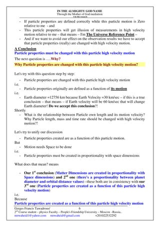 IN THE ALMIGHTY GOD NAME
Through the Mother of God mediation
I do this research
Gerges Francis Tawadrous/
2nd
Course student – physics Faculty – People's Friendship University – Moscow –Russia..
mrwaheid1@yahoo.com mrwaheid@gmail.com +201022532292
6
- If particle properties are defined correctly while this particle motion is Zero
relative to me - and
- This particle properties will get illusion of measurements in high velocity
motion relative to me – that means – I'm The Universe Reference Point –
- And if we want to avoid our effect on the observation results we have to accept
that particle properties (really) are changed with high velocity motion.
A Conclusion
Particle properties must be changed with this particle high velocity motion
The next question is ….Why?
Why Particle properties are changed with this particle high velocity motion?
Let's try with this question step by step:
- Particle properties are changed with this particle high velocity motion
i.e.
- Particle properties originally are defined as a function of its motion
i.e.
- Earth diameter =12756 km because Earth Velocity =30 km/sec – if this is a true
conclusion – that means – if Earth velocity will be 60 km/sec that will change
Earth diameter! Do we accept this conclusion?!
Shortly
- What is the relationship between Particle own length and its motion velocity?
Why Particle length, mass and time rate should be changed with high velocity
motion?!
Let's try to unify our discussion
- Particle properties created are as a function of this particle motion.
But
- Motion needs Space to be done
i.e.
- Particle properties must be created in proportionality with space dimensions
What does that mean? means
- Our 1st
conclusion (Matter Dimensions are created in proportionality with
Space dimensions) and 2nd
one (there's a proportionality between planet
diameter and orbital distance values) –these both are in consistency with our
3rd
one (Particle properties are created as a function of this particle high
velocity motion)
i.e.
Because
Particle properties are created as a function of this particle high velocity motion
 