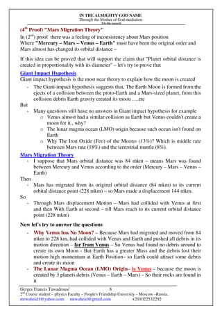 IN THE ALMIGHTY GOD NAME
Through the Mother of God mediation
I do this research
Gerges Francis Tawadrous/
2nd
Course student – physics Faculty – People's Friendship University – Moscow –Russia..
mrwaheid1@yahoo.com mrwaheid@gmail.com +201022532292
8
(4th
Proof) "Mars Migration Theory"
In (2nd
) proof there was a feeling of inconsistency about Mars position
Where "Mercury – Mars – Venus – Earth" must have been the original order and
Mars almost has changed its orbital distance –
If this idea can be proved that will support the claim that "Planet orbital distance is
created in proportionality with its diameter" – let's try to prove that
Giant Impact Hypothesis
Giant impact hypothesis is the most near theory to explain how the moon is created
- The Giant-impact hypothesis suggests that, The Earth Moon is formed from the
ejects of a collision between the proto-Earth and a Mars-sized planet, from this
collision debris Earth gravity created its moon ….etc
But
- Many questions still have no answers in Giant impact hypothesis for example
o Venus almost had a similar collision as Earth but Venus couldn't create a
moon for it., why?
o The lunar magma ocean (LMO) origin because such ocean isn't found on
Earth
o Why The Iron Oxide (Feo) of the Moon= (13%)? Which is middle rate
between Mars rate (18%) and the terrestrial mantle (8%).
Mars Migration Theory
- I suppose that Mars orbital distance was 84 mkm – means Mars was found
between Mercury and Venus according to the order (Mercury – Mars – Venus –
Earth)
Then
- Mars has migrated from its original orbital distance (84 mkm) to its current
orbital distance point (228 mkm) – so Mars made a displacement 144 mkm.
So
- Through Mars displacement Motion – Mars had collided with Venus at first
and then With Earth at second – till Mars reach to its current orbital distance
point (228 mkm)
Now let's try to answer the questions
- Why Venus has No Moon? – Because Mars had migrated and moved from 84
mkm to 228 km, had collided with Venus and Earth and pushed all debris in its
motion direction – far from Venus – So Venus had found no debris around to
create its own Moon - But Earth has a greater Mass and the debris lost their
motion high momentum at Earth Position– so Earth could attract some debris
and create its moon
- The Lunar Magma Ocean (LMO) Origin– is Venus – because the moon is
created by 3 planets debris (Venus – Earth – Mars) – So their rocks are found in
it
 