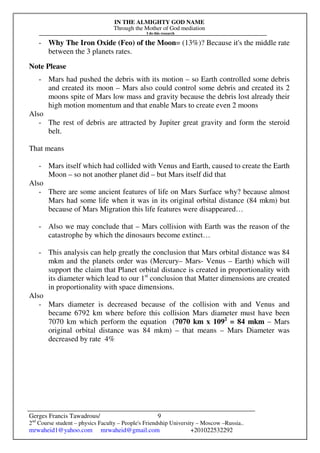 IN THE ALMIGHTY GOD NAME
Through the Mother of God mediation
I do this research
Gerges Francis Tawadrous/
2nd
Course student – physics Faculty – People's Friendship University – Moscow –Russia..
mrwaheid1@yahoo.com mrwaheid@gmail.com +201022532292
9
- Why The Iron Oxide (Feo) of the Moon= (13%)? Because it's the middle rate
between the 3 planets rates.
Note Please
- Mars had pushed the debris with its motion – so Earth controlled some debris
and created its moon – Mars also could control some debris and created its 2
moons spite of Mars low mass and gravity because the debris lost already their
high motion momentum and that enable Mars to create even 2 moons
Also
- The rest of debris are attracted by Jupiter great gravity and form the steroid
belt.
That means
- Mars itself which had collided with Venus and Earth, caused to create the Earth
Moon – so not another planet did – but Mars itself did that
Also
- There are some ancient features of life on Mars Surface why? because almost
Mars had some life when it was in its original orbital distance (84 mkm) but
because of Mars Migration this life features were disappeared…
- Also we may conclude that – Mars collision with Earth was the reason of the
catastrophe by which the dinosaurs become extinct…
- This analysis can help greatly the conclusion that Mars orbital distance was 84
mkm and the planets order was (Mercury– Mars- Venus – Earth) which will
support the claim that Planet orbital distance is created in proportionality with
its diameter which lead to our 1st
conclusion that Matter dimensions are created
in proportionality with space dimensions.
Also
- Mars diameter is decreased because of the collision with and Venus and
became 6792 km where before this collision Mars diameter must have been
7070 km which perform the equation (7070 km x 1092
= 84 mkm – Mars
original orbital distance was 84 mkm) – that means – Mars Diameter was
decreased by rate 4%
 