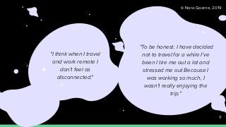 © Nora Goerne, 2019
"To be honest. I have decided
not to travel for a while I've
been I tire me out a lot and
stressed me out Because I
was working so much, I
wasn't really enjoying the
trip."
"I think when I travel
and work remote I
don't feel as
disconnected."
17
 