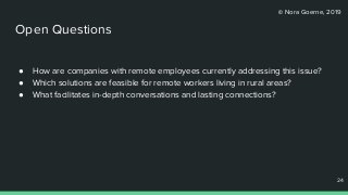 © Nora Goerne, 2019
Open Questions
● How are companies with remote employees currently addressing this issue?
● Which solutions are feasible for remote workers living in rural areas?
● What facilitates in-depth conversations and lasting connections?
24
24
 
