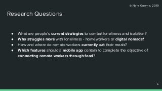 © Nora Goerne, 2019
● What are people’s current strategies to combat loneliness and isolation?
● Who struggles more with loneliness - homeworkers or digital nomads?
● How and where do remote workers currently eat their meals?
● Which features should a mobile app contain to complete the objective of
connecting remote workers through food?
6
6
Research Questions
 