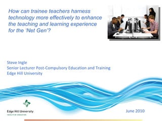 Steve Ingle  Senior Lecturer Post-Compulsory Education and Training  Edge Hill University June 2010  How can trainee teachers harness technology more effectively to enhance the teaching and learning experience for the ‘Net Gen’?  