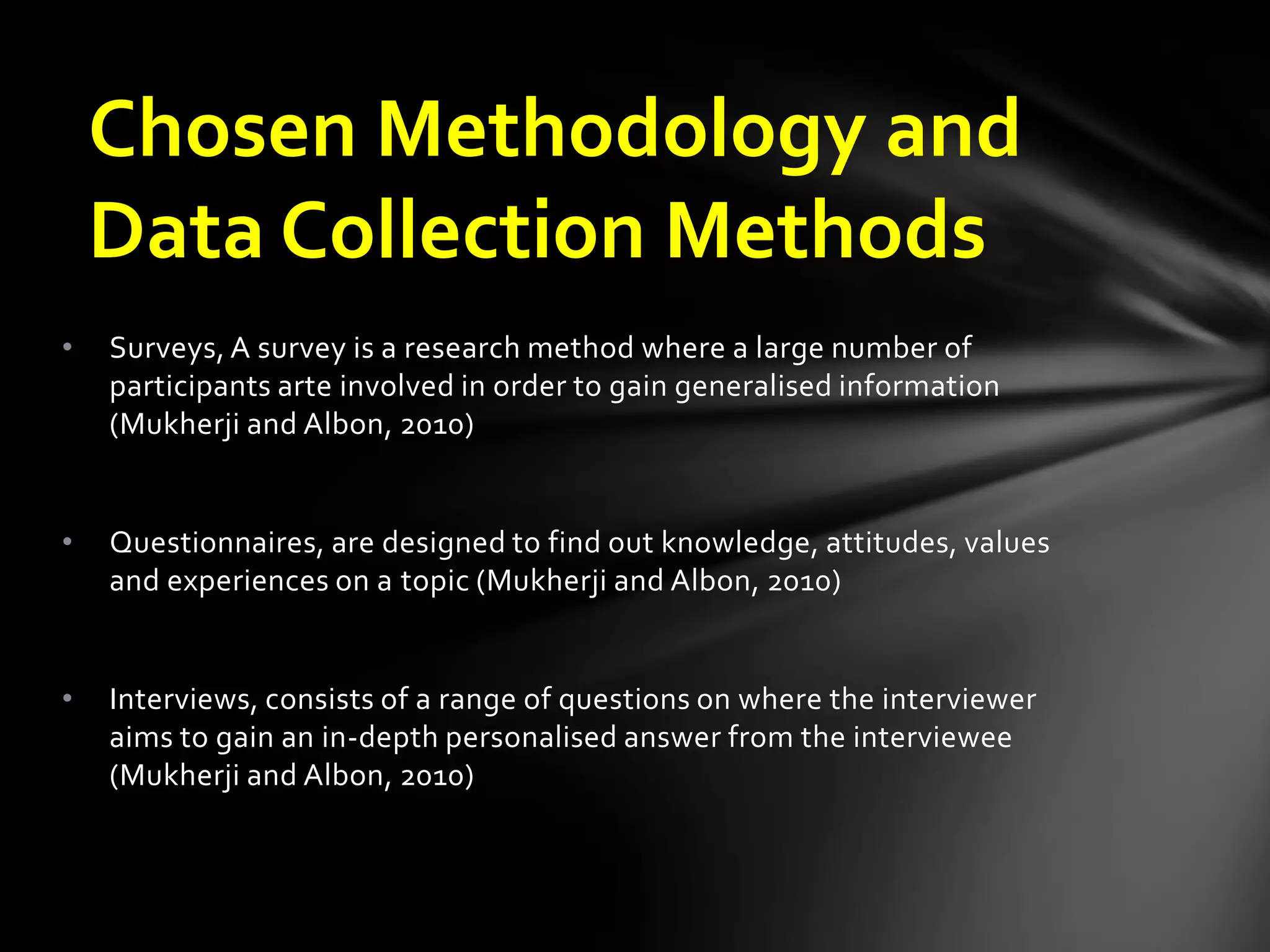 • Surveys, A survey is a research method where a large number of
participants arte involved in order to gain generalised information
(Mukherji and Albon, 2010)
• Questionnaires, are designed to find out knowledge, attitudes, values
and experiences on a topic (Mukherji and Albon, 2010)
• Interviews, consists of a range of questions on where the interviewer
aims to gain an in-depth personalised answer from the interviewee
(Mukherji and Albon, 2010)
Chosen Methodology and
Data Collection Methods
 