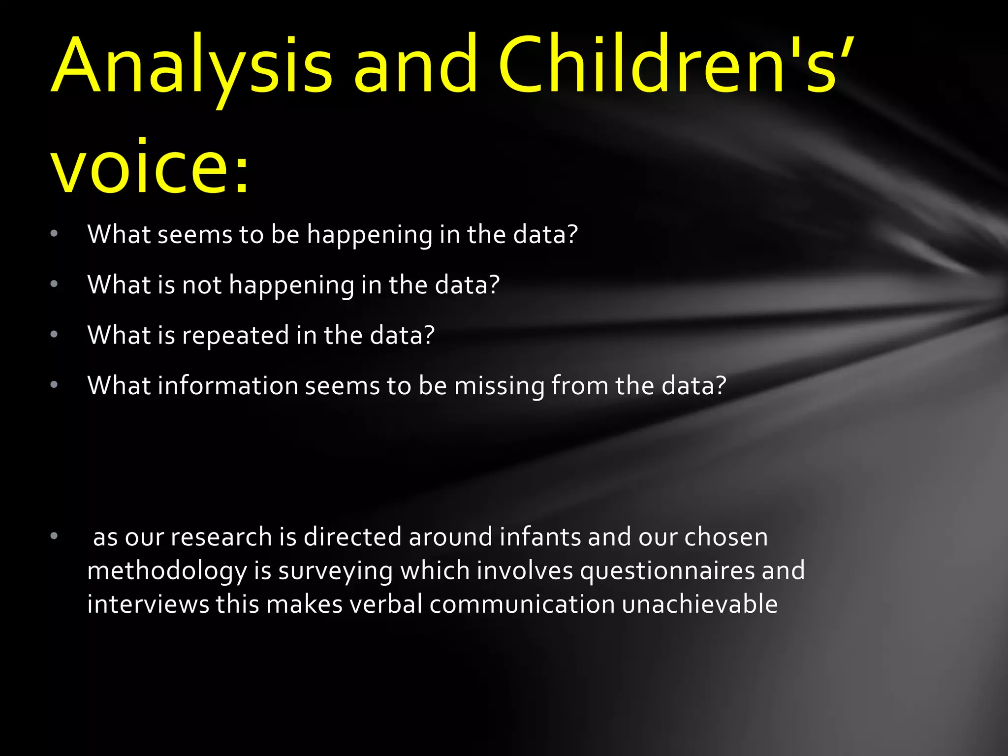• What seems to be happening in the data?
• What is not happening in the data?
• What is repeated in the data?
• What information seems to be missing from the data?
• as our research is directed around infants and our chosen
methodology is surveying which involves questionnaires and
interviews this makes verbal communication unachievable
Analysis and Children's’
voice:
 