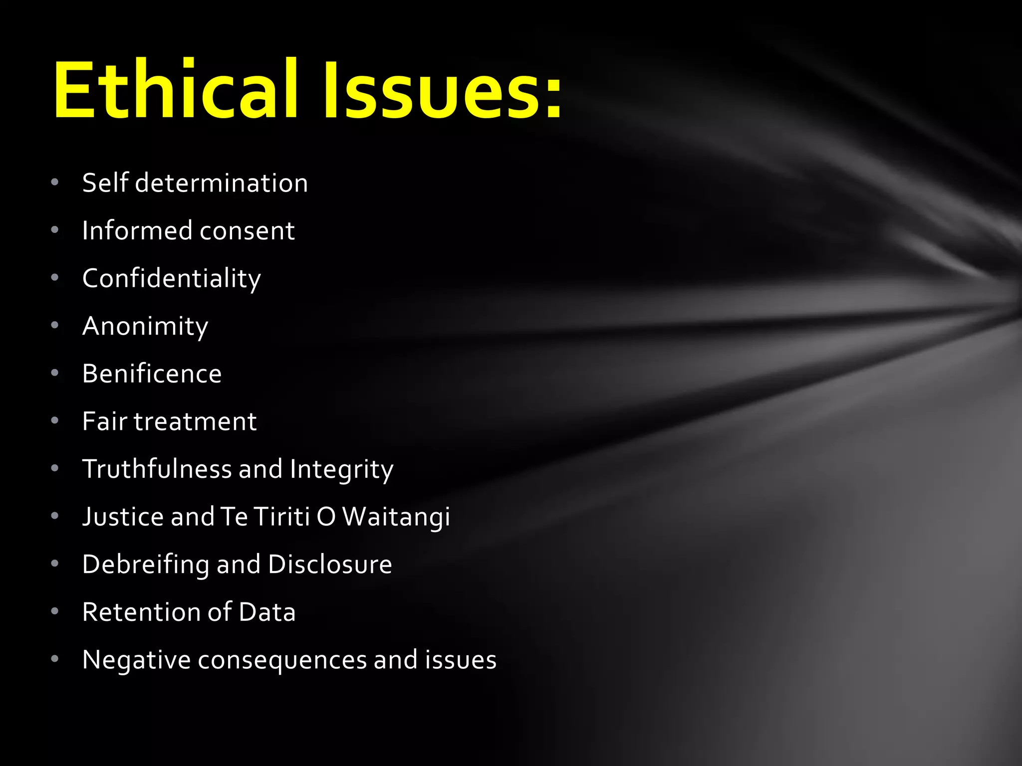• Self determination
• Informed consent
• Confidentiality
• Anonimity
• Benificence
• Fair treatment
• Truthfulness and Integrity
• Justice and Te Tiriti O Waitangi
• Debreifing and Disclosure
• Retention of Data
• Negative consequences and issues
Ethical Issues:
 