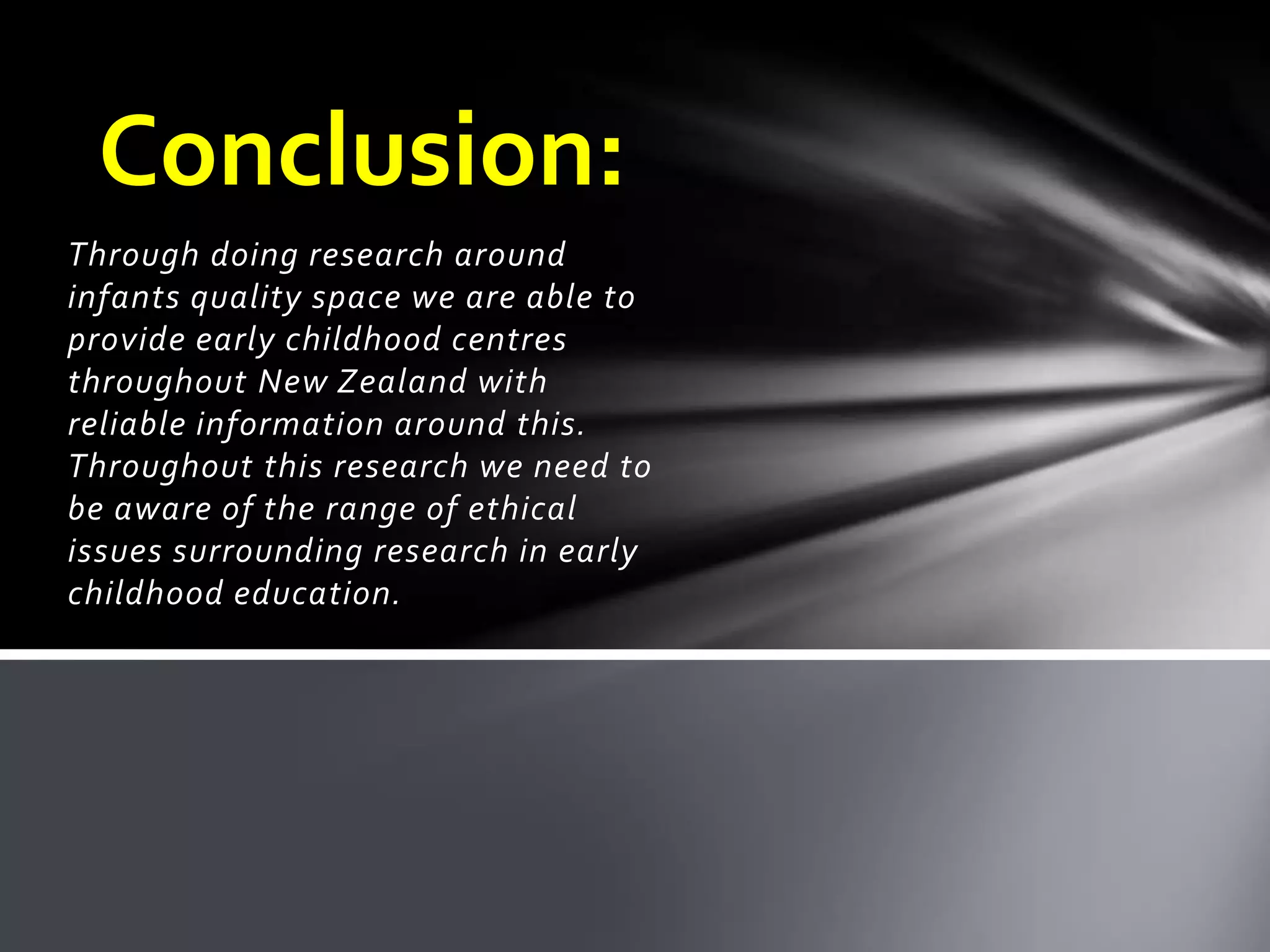 Through doing research around
infants quality space we are able to
provide early childhood centres
throughout New Zealand with
reliable information around this.
Throughout this research we need to
be aware of the range of ethical
issues surrounding research in early
childhood education.
Conclusion:
 