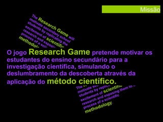 Missão

Th
mo e R
stu tiva ese
a
ex den te se rch
res citem ts by con G
pro ear en rep dary ame
me cessch ant of s licati scho will
tho of d ex cie ng t ol
do a sc pos ntif he
log ient ing ic
y. ific the
m
to
the

O jogo Research Game pretende motivar os
estudantes do ensino secundário para a
investigação científica, simulando o
will
deslumbramento da descoberta através da
e
Gamchool
h
arc ndary sng
aplicação do método científico. the
e
ati
the
Res co
e
ic
ic
o
The ivate s y repl ientif hem t
t
b
c
gt
mo ents
of s posin
d
stu ement d ex ntific
n
it
e
exc arch a f a sci
e
res cess o logy.
pro hodo

met

 
