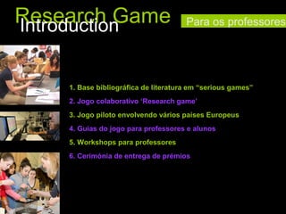 Research Game
Introduction

Para os professores

1. Base bibliográfica de literatura em “serious games”
2. Jogo colaborativo ‘Research game’
3. Jogo piloto envolvendo vários países Europeus
4. Guias do jogo para professores e alunos
5. Workshops para professores
6. Cerimónia de entrega de prémios

 