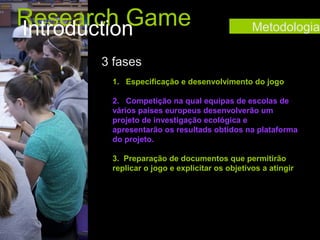 Research Game
Introduction

Metodologia

3 fases
1. Especificação e desenvolvimento do jogo
2. Competição na qual equipas de escolas de
vários países europeus desenvolverão um
projeto de investigação ecológica e
apresentarão os resultads obtidos na plataforma
do projeto.
3. Preparação de documentos que permitirão
replicar o jogo e explicitar os objetivos a atingir

 