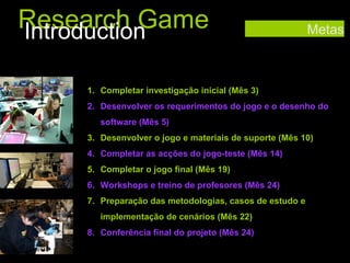 Research Game
Introduction

Metas

1. Completar investigação inicial (Mês 3)
2. Desenvolver os requerimentos do jogo e o desenho do
software (Mês 5)
3. Desenvolver o jogo e materiais de suporte (Mês 10)
4. Completar as acções do jogo-teste (Mês 14)
5. Completar o jogo final (Mês 19)
6. Workshops e treino de profesores (Mês 24)
7. Preparação das metodologias, casos de estudo e
implementação de cenários (Mês 22)
8. Conferência final do projeto (Mês 24)

 
